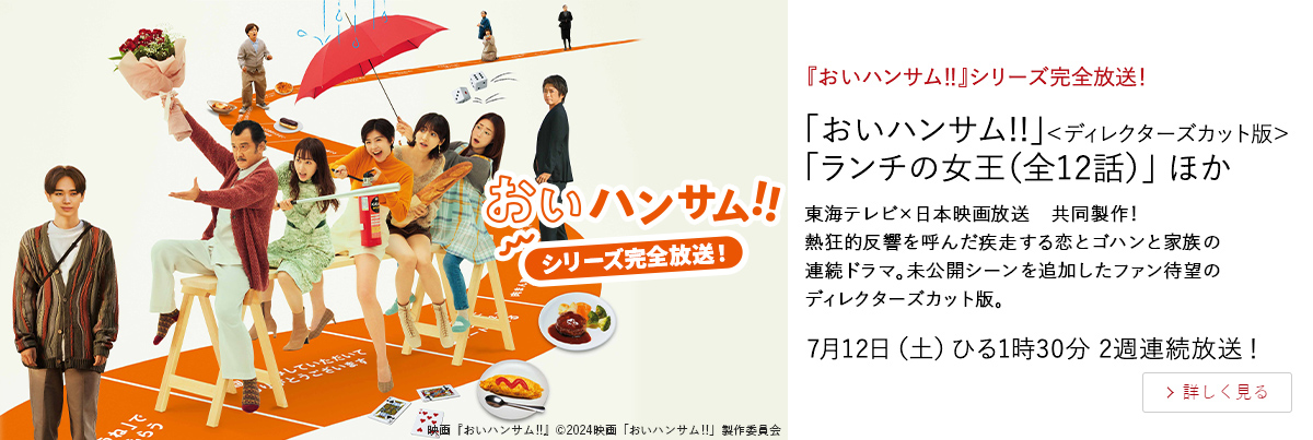 『おいハンサム‼』シリーズ完全放送！ 「おいハンサム!!」＜ディレクターズカット版＞ 「ランチの女王（全12話）」 ほか 東海テレビ×日本映画放送　共同製作！ 熱狂的反響を呼んだ疾走する恋とゴハンと家族の連続ドラマ。 未公開シーンを追加したファン待望のディレクターズカット版。 7月12日（土）ひる1時30分 2週連続放送！
