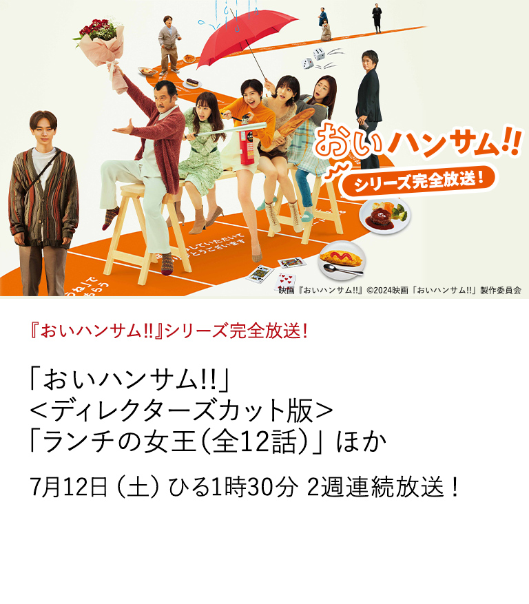 『おいハンサム‼』シリーズ完全放送！ 「おいハンサム!!」＜ディレクターズカット版＞ 「ランチの女王（全12話）」 ほか 東海テレビ×日本映画放送　共同製作！ 熱狂的反響を呼んだ疾走する恋とゴハンと家族の連続ドラマ。 未公開シーンを追加したファン待望のディレクターズカット版。 7月12日（土）ひる1時30分 2週連続放送！