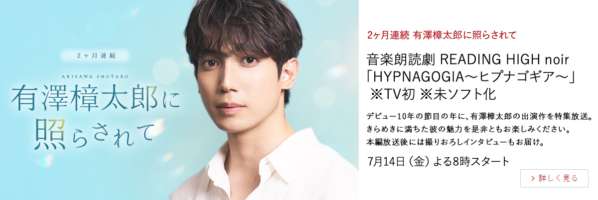 2ヶ月連続 有澤樟太郎に照らされて 音楽朗読劇 READING HIGH noir 「HYPNAGOGIA～ヒプナゴギア～」 ※TV初 ※未ソフト化 デビュー10年の節目の年に、有澤樟太郎の出演作を特集放送。 きらめきに満ちた彼の魅力を是非ともお楽しみください。 本編放送後には撮りおろしインタビューもお届け。 7月14日（金）よる8時スタート