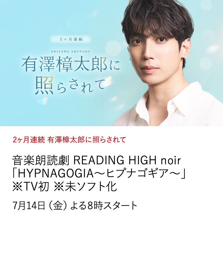 2ヶ月連続 有澤樟太郎に照らされて 音楽朗読劇 READING HIGH noir 「HYPNAGOGIA～ヒプナゴギア～」 ※TV初 ※未ソフト化 デビュー10年の節目の年に、有澤樟太郎の出演作を特集放送。 きらめきに満ちた彼の魅力を是非ともお楽しみください。 本編放送後には撮りおろしインタビューもお届け。 7月14日（金）よる8時スタート