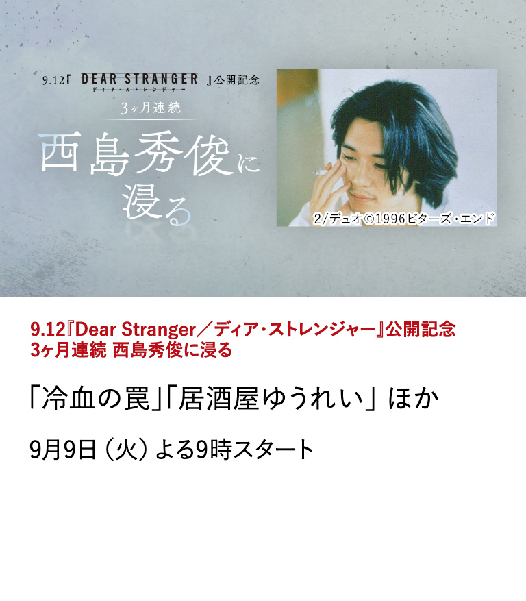 9.12『Dear Stranger／ディア・ストレンジャー』公開記念 3ヶ月連続 西島秀俊に浸る 「冷血の罠」「居酒屋ゆうれい」ほか 監督・真利子哲也×主演・西島秀俊×グイ・ルンメイを迎えた、 日本・台湾・アメリカ合作の極限のヒューマンサスペンス・映画 『Dear Stranger／ディア・ストレンジャー』が9/12に全国公開！ 本作の公開を記念し、世界的な評価を受ける西島秀俊の出演作を特集放送！ 9月9日（火）よる9時スタート