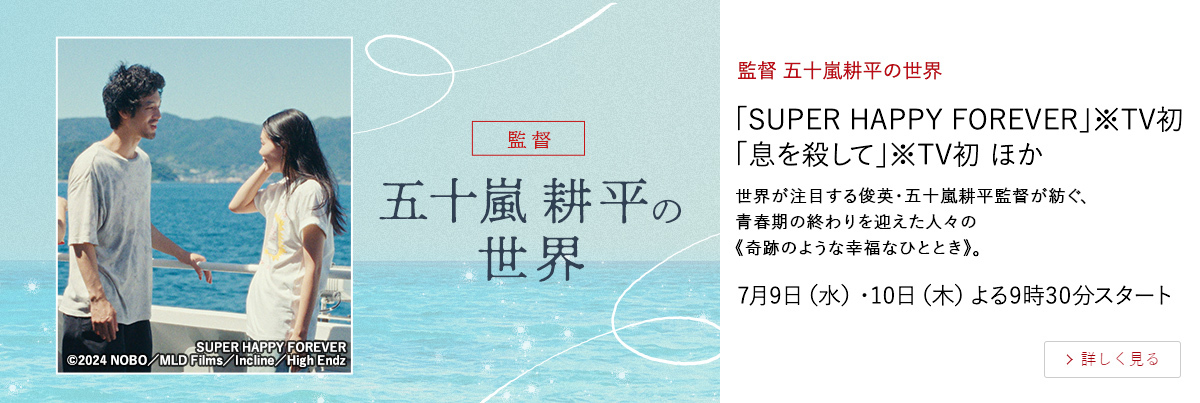 監督 五十嵐耕平の世界 「SUPER HAPPY FOREVER」※TV初 「息を殺して」※TV初 ほか 世界が注目する俊英・五十嵐耕平監督が紡ぐ、 青春期の終わりを迎えた人々の《奇跡のような幸福なひととき》。 7月9日（水）・10日（木）よる9時30分スタート