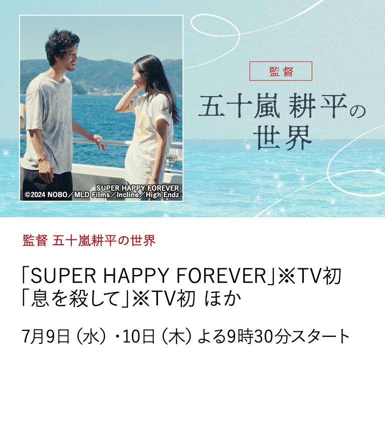 監督 五十嵐耕平の世界 「SUPER HAPPY FOREVER」※TV初 「息を殺して」※TV初 ほか 世界が注目する俊英・五十嵐耕平監督が紡ぐ、 青春期の終わりを迎えた人々の《奇跡のような幸福なひととき》。 7月9日（水）・10日（木）よる9時30分スタート