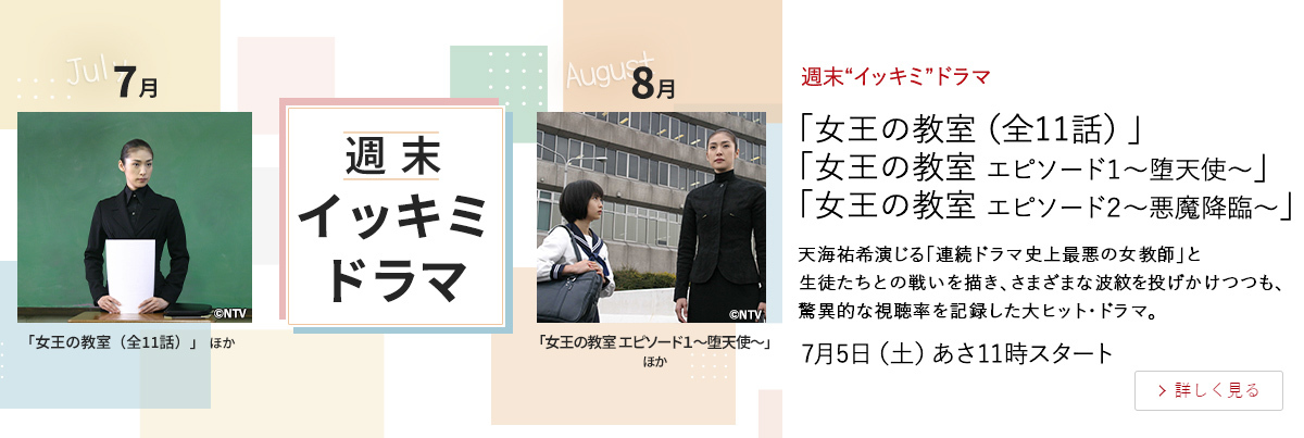 週末“イッキミ”ドラマ 「女王の教室（全11話）」 「女王の教室 エピソード１～堕天使～」 「女王の教室 エピソード２～悪魔降臨～」 天海祐希演じる「連続ドラマ史上最悪の女教師」と 生徒たちとの戦いを描き、さまざまな波紋を投げかけつつも、 驚異的な視聴率を記録した大ヒット・ドラマ。 7月5日（土）あさ11時スタート