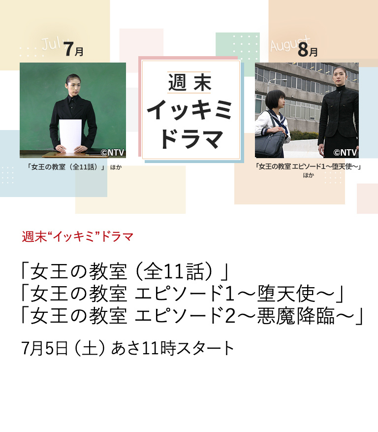 週末“イッキミ”ドラマ 「女王の教室（全11話）」 「女王の教室 エピソード１～堕天使～」 「女王の教室 エピソード２～悪魔降臨～」 天海祐希演じる「連続ドラマ史上最悪の女教師」と 生徒たちとの戦いを描き、さまざまな波紋を投げかけつつも、 驚異的な視聴率を記録した大ヒット・ドラマ。 7月5日（土）あさ11時スタート
