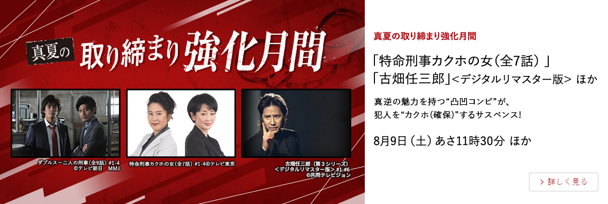 真夏の取り締まり強化月間 「特命刑事カクホの女（全7話） 」 「古畑任三郎」＜デジタルリマスター版＞ ほか 真逆の魅力を持つ“凸凹コンビ”が、犯人を“カクホ(確保)”するサスペンス! 8月9日（土）あさ11時30分 ほか