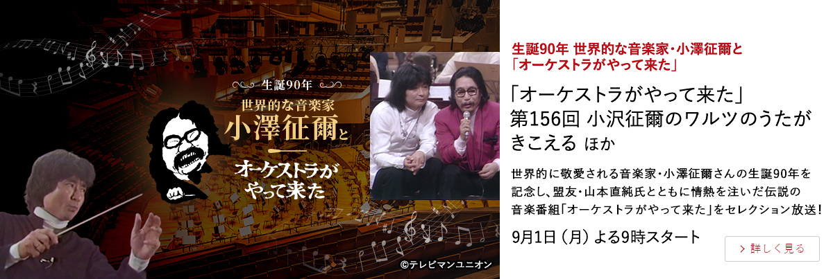 生誕90年 世界的な音楽家・小澤征爾と「オーケストラがやって来た」 「オーケストラがやって来た」 第156回 小沢征爾のワルツのうたがきこえる ほか 世界的に敬愛される音楽家・小澤征爾さんの生誕90年を記念し、 盟友・山本直純氏とともに情熱を注いだ伝説の音楽番組「オーケストラがやって来た」をセレクション放送！ 9月1日（月）よる9時スタート