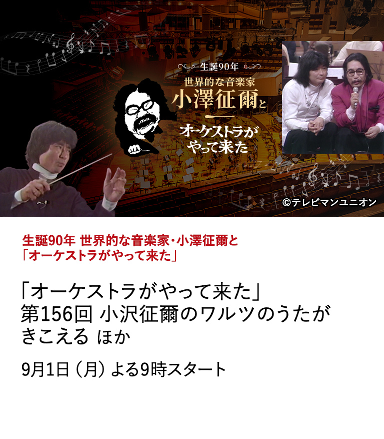 生誕90年 世界的な音楽家・小澤征爾と「オーケストラがやって来た」 「オーケストラがやって来た」 第156回 小沢征爾のワルツのうたがきこえる ほか 世界的に敬愛される音楽家・小澤征爾さんの生誕90年を記念し、 盟友・山本直純氏とともに情熱を注いだ伝説の音楽番組「オーケストラがやって来た」をセレクション放送！ 9月1日（月）よる9時スタート