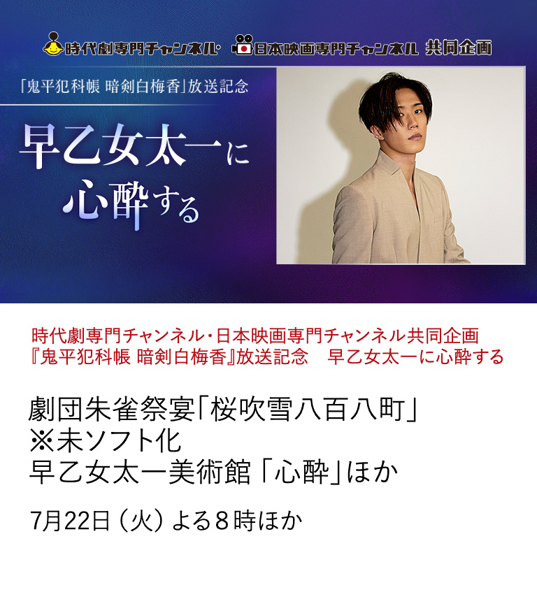 時代劇専門チャンネル・日本映画専門チャンネル共同企画 『鬼平犯科帳 暗剣白梅香』放送記念　早乙女太一に心酔する 劇団朱雀祭宴「桜吹雪八百八町」※未ソフト化　早乙女太一美術館 「心酔」ほか 共同企画として、 伝統と革新を担う俳優・早乙女太一の出演作を特集放送。 豪華特別番組もお届け。 7月22日（火）よる8時ほか