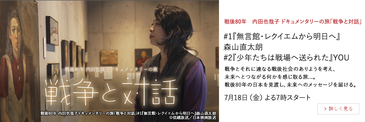 戦後80年　内田也哉子 ドキュメンタリーの旅「戦争と対話」 #1『無言館・レクイエムから明日へ』森山直太朗　#2『少年たちは戦場へ送られた』YOU　戦争とそれに連なる戦後社会のありようを考え、 未来へとつながる何かを感じ取る旅...。 戦後80年の日本を見渡し、未来へのメッセージを届ける。 7月18日（金）よる7時スタート