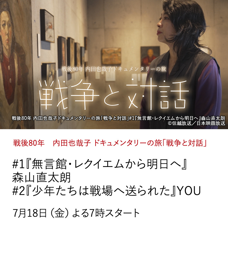 戦後80年　内田也哉子 ドキュメンタリーの旅「戦争と対話」 #1『無言館・レクイエムから明日へ』森山直太朗　#2『少年たちは戦場へ送られた』YOU　戦争とそれに連なる戦後社会のありようを考え、 未来へとつながる何かを感じ取る旅...。 戦後80年の日本を見渡し、未来へのメッセージを届ける。 7月18日（金）よる7時スタート
