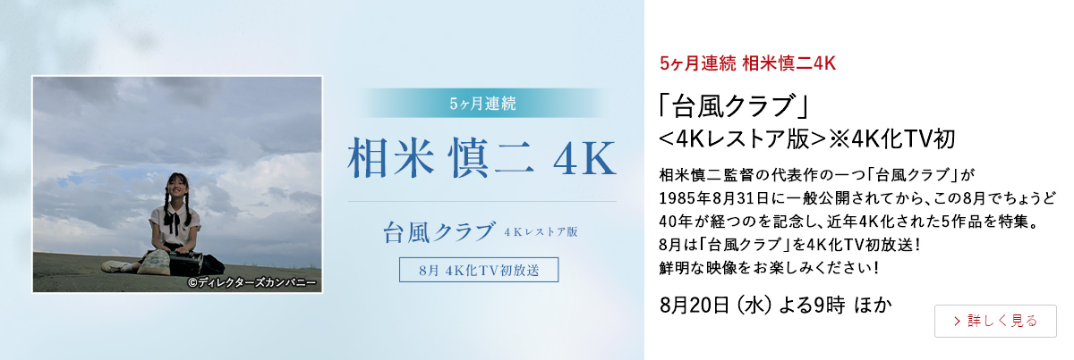 5ヶ月連続 相米慎二4K 「台風クラブ」＜4Kレストア版＞※4K化TV初 相米慎二監督の代表作の一つ｢台風クラブ｣が1985年8月31日に一般公開されてから、 この8月でちょうど40年が経つのを記念し、近年4K化された5作品を特集。 8月は「台風クラブ」を4K化TV初放送！鮮明な映像をお楽しみください！ 8月20日（水）よる9時 ほか