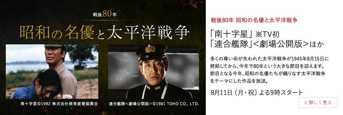 戦後80年　昭和の名優と太平洋戦争 「南十字星」 ※TV初 「連合艦隊」＜劇場公開版＞ほか 多くの尊い命が失われた太平洋戦争が1945年8月15日に終結してから、 今年で80年という大きな節目を迎えます。 節目となる今年、昭和の名優たちが織りなす太平洋戦争をテーマにした作品を放送。 8月11日（月・祝）よる9時スタート