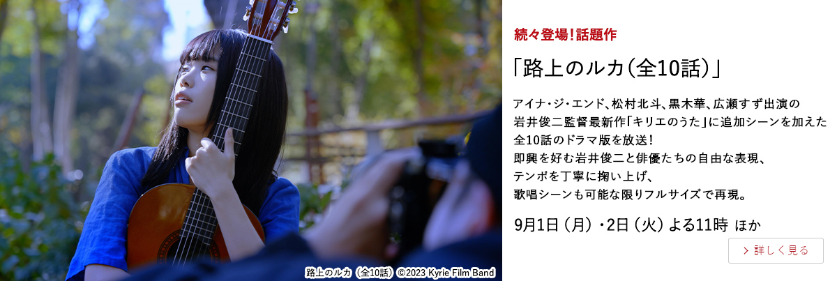 続々登場！話題作 「路上のルカ（全10話）」 アイナ・ジ・エンド、松村北斗、黒木華、広瀬すず出演の 岩井俊二監督最新作「キリエのうた」に追加シーンを加えた全10話のドラマ版を放送！ 即興を好む岩井俊二と俳優たちの自由な表現、テンポを丁寧に掬い上げ、 歌唱シーンも可能な限りフルサイズで再現。 9月1日（月）・2日（火）よる11時 ほか