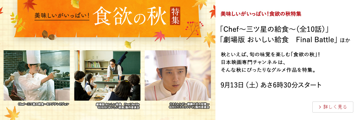 美味しいがいっぱい！食欲の秋特集 「Chef～三ツ星の給食～（全10話）」 「劇場版 おいしい給食　Final Battle」 ほか 秋といえば、旬の味覚を楽しむ「食欲の秋」！ 日本映画専門チャンネルは、そんな秋にぴったりなグルメ作品を特集。 9月13日（土）あさ6時30分スタート