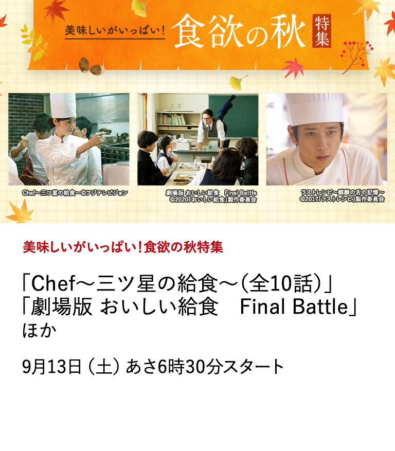美味しいがいっぱい！食欲の秋特集 「Chef～三ツ星の給食～（全10話）」 「劇場版 おいしい給食　Final Battle」 ほか 秋といえば、旬の味覚を楽しむ「食欲の秋」！ 日本映画専門チャンネルは、そんな秋にぴったりなグルメ作品を特集。 9月13日（土）あさ6時30分スタート