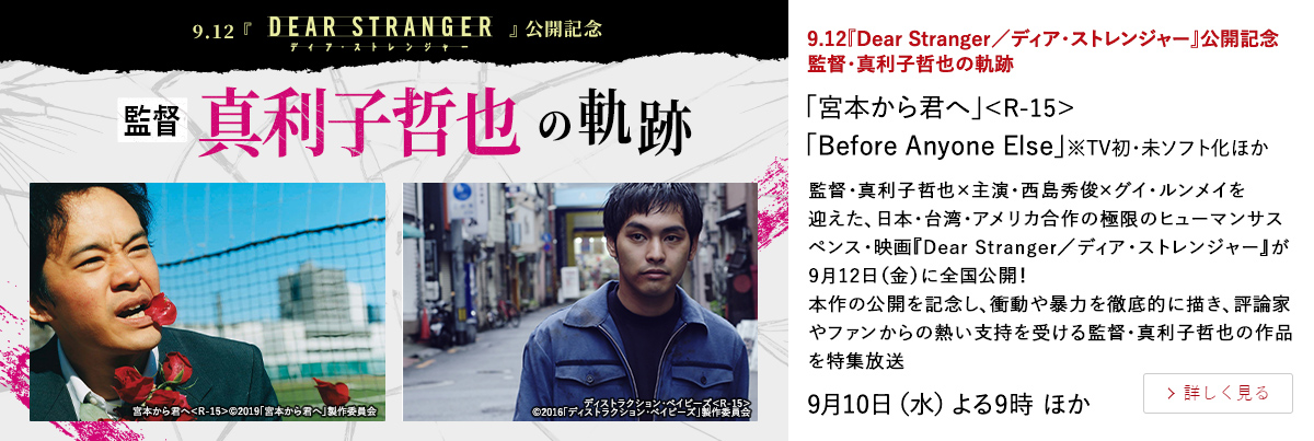 9.12『Dear Stranger／ディア・ストレンジャー』公開記念  監督・真利子哲也の軌跡 「宮本から君へ」＜R-15＞ 「Before Anyone Else」※TV初・未ソフト化ほか 監督・真利子哲也×主演・西島秀俊×グイ・ルンメイを迎えた、 日本・台湾・アメリカ合作の極限のヒューマンサスペンス・映画 『Dear Stranger／ディア・ストレンジャー』が9月12日（金）に全国公開！ 本作の公開を記念し、衝動や暴力を徹底的に描き、評論家やファンからの熱い支持を受ける監督・真利子哲也の作品を特集