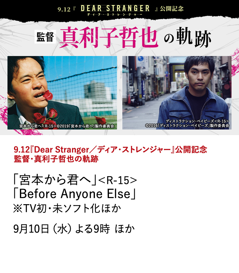 9.12『Dear Stranger／ディア・ストレンジャー』公開記念  監督・真利子哲也の軌跡 「宮本から君へ」＜R-15＞ 「Before Anyone Else」※TV初・未ソフト化ほか 監督・真利子哲也×主演・西島秀俊×グイ・ルンメイを迎えた、 日本・台湾・アメリカ合作の極限のヒューマンサスペンス・映画 『Dear Stranger／ディア・ストレンジャー』が9月12日（金）に全国公開！ 本作の公開を記念し、衝動や暴力を徹底的に描き、評論家やファンからの熱い支持を受ける監督・真利子哲也の作品を特集