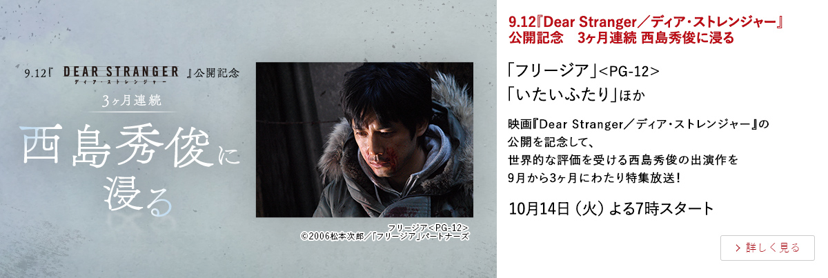 9.12『Dear Stranger／ディア・ストレンジャー』公開記念 3ヶ月連続 西島秀俊に浸る 「フリージア」＜PG-12＞「いたいふたり」ほか 映画『Dear Stranger／ディア・ストレンジャー』の公開を記念して、 世界的な評価を受ける西島秀俊の出演作を9月から3ヶ月にわたり特集放送！ 10月14日（火）よる7時スタート