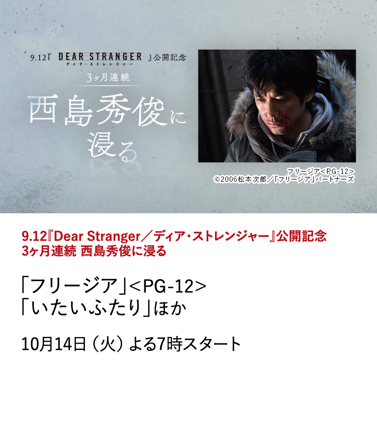 9.12『Dear Stranger／ディア・ストレンジャー』公開記念 3ヶ月連続 西島秀俊に浸る 「フリージア」＜PG-12＞「いたいふたり」ほか 映画『Dear Stranger／ディア・ストレンジャー』の公開を記念して、 世界的な評価を受ける西島秀俊の出演作を9月から3ヶ月にわたり特集放送！ 10月14日（火）よる7時スタート