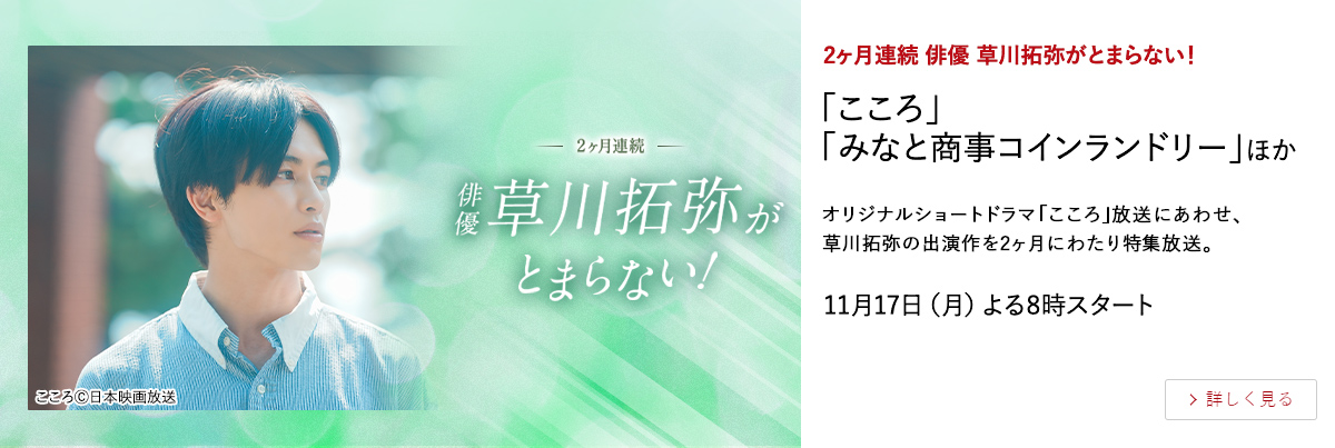 2ヶ月連続 俳優 草川拓弥がとまらない！ 「こころ」「みなと商事コインランドリー」ほか オリジナルショートドラマ「こころ」放送にあわせ、草川拓弥の出演作を2ヶ月にわたり特集放送。 11月17日（月）よる8時スタート