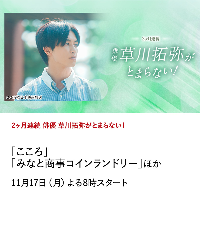 2ヶ月連続 俳優 草川拓弥がとまらない！ 「こころ」「みなと商事コインランドリー」ほか オリジナルショートドラマ「こころ」放送にあわせ、草川拓弥の出演作を2ヶ月にわたり特集放送。 11月17日（月）よる8時スタート