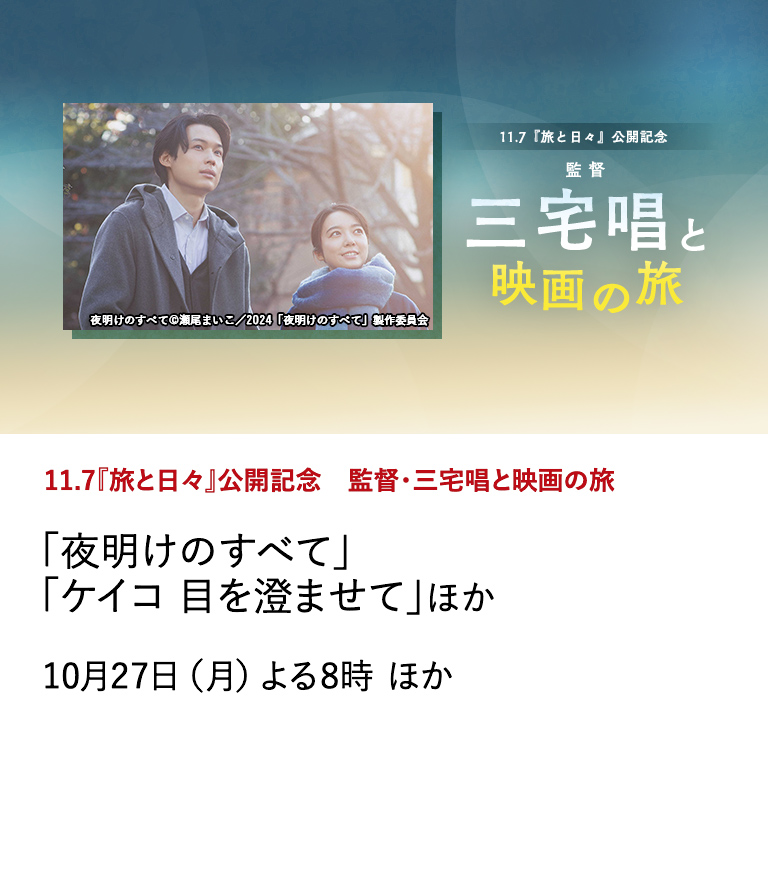 11.7『旅と日々』公開記念　監督・三宅唱と映画の旅 「夜明けのすべて」「ケイコ 目を澄ませて」ほか 11月7日公開の新作映画『旅と日々』の公開を記念して、10月から２ヶ月にわたって特集「監督・三宅唱と映画の旅」を実施。10月は三宅唱の監督作を放送。 10月27日（月）よる8時 ほか