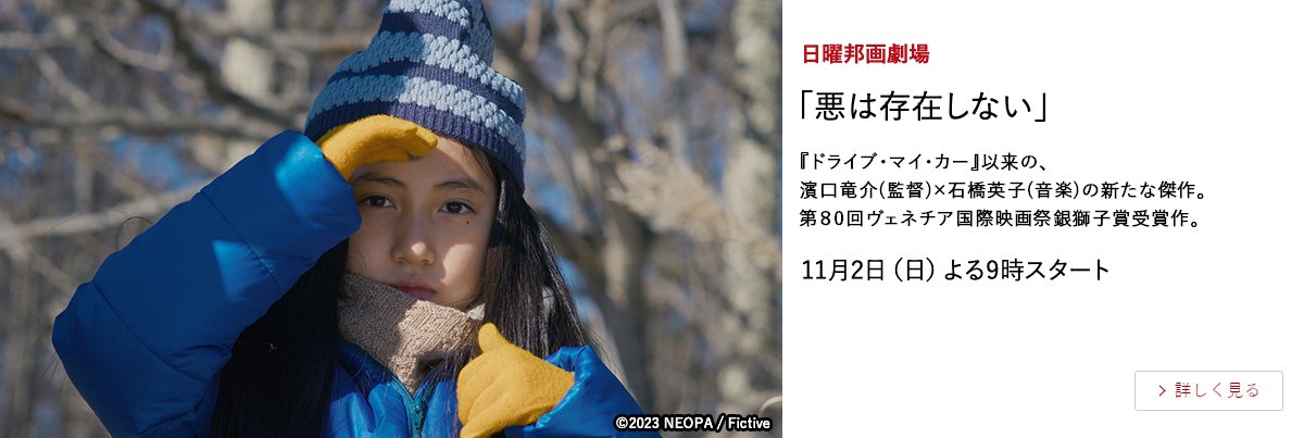 日曜邦画劇場 「悪は存在しない」 『ドライブ・マイ・カー』以来の、濱口竜介(監督)×石橋英子(音楽)の新たな傑作。第80回ヴェネチア国際映画祭銀獅子賞受賞作。 11月2日（日）よる9時スタート