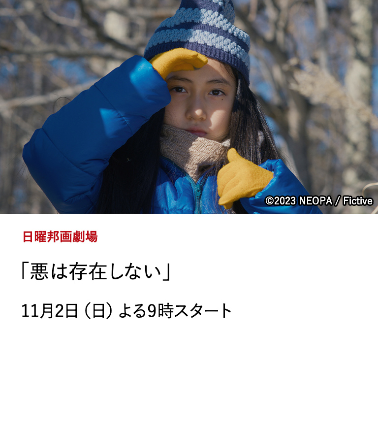 日曜邦画劇場 「悪は存在しない」 『ドライブ・マイ・カー』以来の、濱口竜介(監督)×石橋英子(音楽)の新たな傑作。第80回ヴェネチア国際映画祭銀獅子賞受賞作。 11月2日（日）よる9時スタート