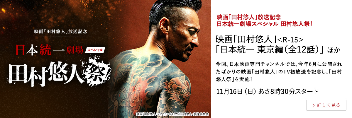 映画「田村悠人」放送記念　日本統一劇場スペシャル 田村悠人祭！ "映画「田村悠人」＜R-15＞ 「日本統一 東京編（全12話）」 ほか" 今回、日本映画専門チャンネルでは、今年6月に公開されたばかりの映画「田村悠人」のTV初放送を記念し、「田村悠人祭」を実施！ 11月16日（日）あさ8時30分スタート