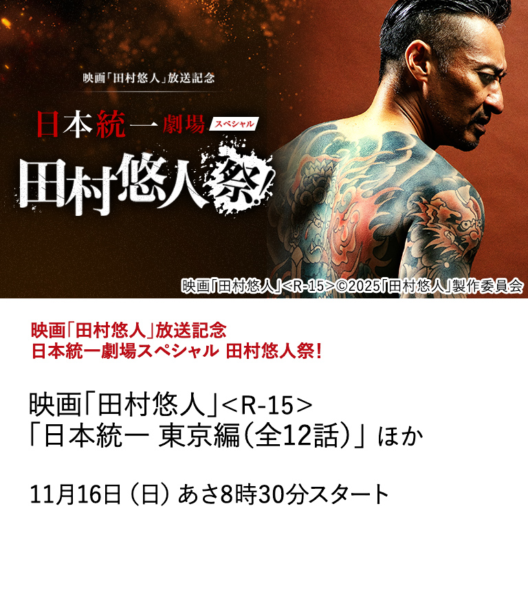 映画「田村悠人」放送記念　日本統一劇場スペシャル 田村悠人祭！ "映画「田村悠人」＜R-15＞ 「日本統一 東京編（全12話）」 ほか" 今回、日本映画専門チャンネルでは、今年6月に公開されたばかりの映画「田村悠人」のTV初放送を記念し、「田村悠人祭」を実施！ 11月16日（日）あさ8時30分スタート
