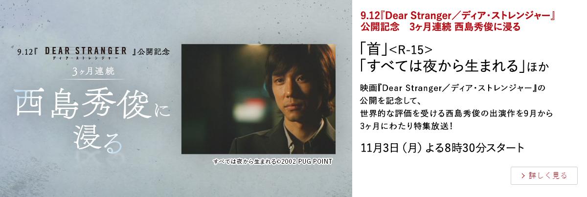 『Dear Stranger／ディア・ストレンジャー』公開記念 3ヶ月連続 西島秀俊に浸る 「首」＜R-15＞ 「すべては夜から生まれる」ほか 映画『Dear Stranger／ディア・ストレンジャー』の公開を記念して、 世界的な評価を受ける西島秀俊の出演作を9月から3ヶ月にわたり特集放送！ 11月3日（月）よる8時30分スタート