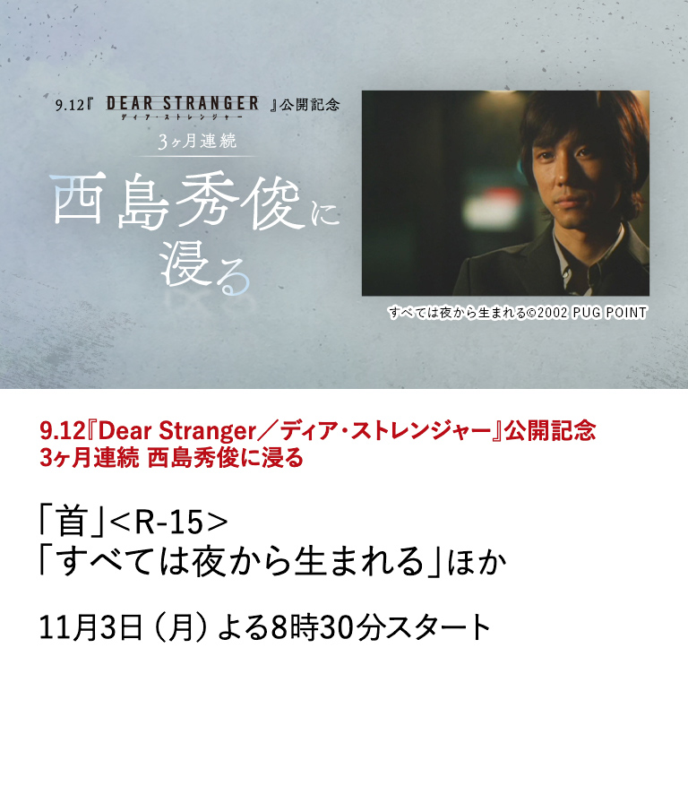『Dear Stranger／ディア・ストレンジャー』公開記念 3ヶ月連続 西島秀俊に浸る 「首」＜R-15＞ 「すべては夜から生まれる」ほか 映画『Dear Stranger／ディア・ストレンジャー』の公開を記念して、 世界的な評価を受ける西島秀俊の出演作を9月から3ヶ月にわたり特集放送！ 11月3日（月）よる8時30分スタート