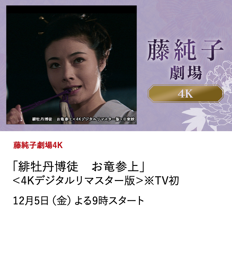 藤純子劇場4K 「緋牡丹博徒　お竜参上」＜4Kデジタルリマスター版＞※TV初 任俠映画全盛期の東映の中で、瞬く間にスターダムへ駆け上がり、唯一無二の存在感を放つ任俠スター・藤純子の出演作を4Kデジタルリマスター版で、全６作品を5ヶ月にわたって放送！ 任俠の世界で美しく咲き誇る名女優の姿を最高画質で是非ご堪能ください。 12月5日(金)よる9時スタート