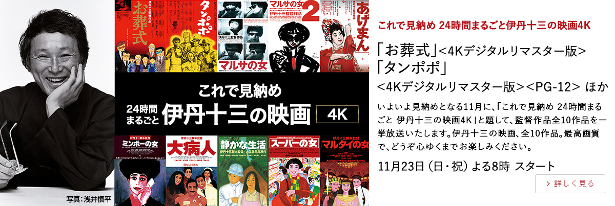 これで見納め 24時間まるごと伊丹十三の映画4K 「お葬式」＜4Kデジタルリマスター版＞ 「タンポポ」＜4Kデジタルリマスター版＞＜PG-12＞ ほか いよいよ見納めとなる11月に、「これで見納め 24時間まるごと 伊丹十三の映画4K」と題して、監督作品全10作品を一挙放送いたします。伊丹十三の映画、全10作品。最高画質で、どうぞ心ゆくまでお楽しみください。 11月23日（日・祝）よる8時 スタート