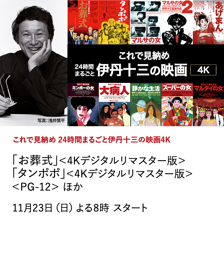これで見納め 24時間まるごと伊丹十三の映画4K 「お葬式」＜4Kデジタルリマスター版＞ 「タンポポ」＜4Kデジタルリマスター版＞＜PG-12＞ ほか いよいよ見納めとなる11月に、「これで見納め 24時間まるごと 伊丹十三の映画4K」と題して、監督作品全10作品を一挙放送いたします。伊丹十三の映画、全10作品。最高画質で、どうぞ心ゆくまでお楽しみください。 11月23日（日）よる8時 スタート