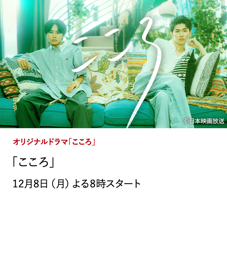 オリジナルドラマ「こころ」 「こころ」 草川拓弥・樋口幸平W主演、中川龍太郎監督が手掛けるオリジナルドラマ。文豪・夏目漱石の名作『こゝろ』から着想を得た、美しくも儚い令和の『こころ』。 12月8日（月）よる8時スタート