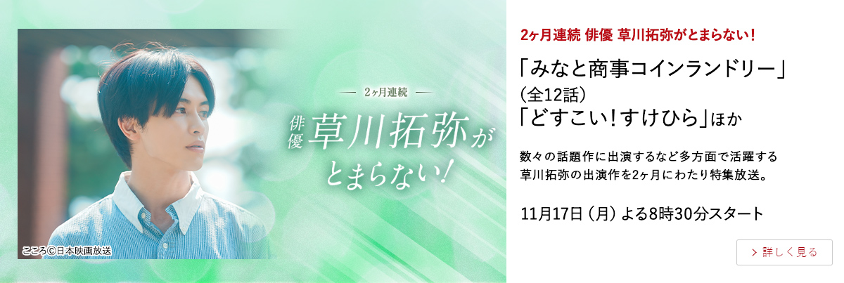 ２ヶ月連続　俳優 草川拓弥がとまらない！ 「みなと商事コインランドリー」（全12話） 「どすこい！すけひら」ほか 数々の話題作に出演するなど多方面で活躍する草川拓弥の出演作を2ヶ月にわたり特集放送。 11月17日（月）よる8時30分スタート