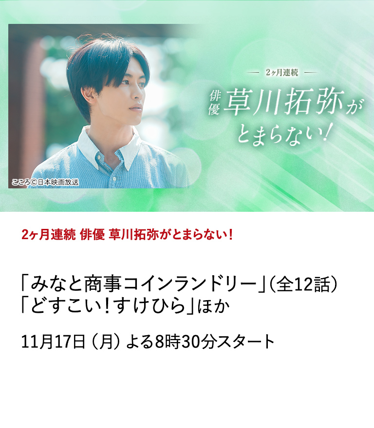 ２ヶ月連続　俳優 草川拓弥がとまらない！ 「みなと商事コインランドリー」（全12話） 「どすこい！すけひら」ほか 数々の話題作に出演するなど多方面で活躍する草川拓弥の出演作を2ヶ月にわたり特集放送。 11月17日（月）よる8時30分スタート