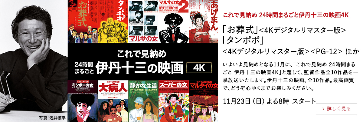 これで見納め 24時間まるごと伊丹十三の映画4K 「お葬式」＜4Kデジタルリマスター版＞ 「タンポポ」＜4Kデジタルリマスター版＞＜PG-12＞ ほか いよいよ見納めとなる11月に、「これで見納め 24時間まるごと 伊丹十三の映画4K」と題して、監督作品全10作品を一挙放送いたします。伊丹十三の映画、全10作品。最高画質で、どうぞ心ゆくまでお楽しみください。 11月23日（日）よる8時 スタート