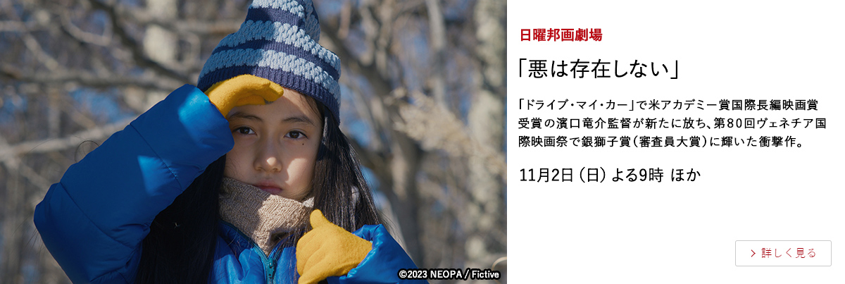 日曜邦画劇場 「悪は存在しない」 「ドライブ・マイ・カー」で米アカデミー賞国際長編映画賞受賞の濱口竜介監督が新たに放ち、第80回ヴェネチア国際映画祭で銀獅子賞（審査員大賞）に輝いた衝撃作。 11月2日（日）よる9時 ほか