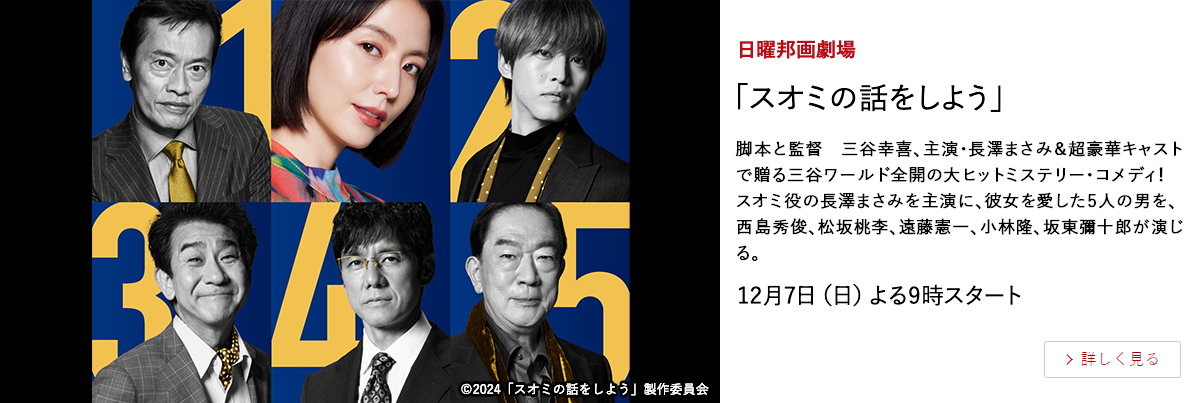 日曜邦画劇場 「スオミの話をしよう」 脚本と監督　三谷幸喜、主演・長澤まさみ＆超豪華キャストで贈る三谷ワールド全開の大ヒットミステリー・コメディ！ スオミ役の長澤まさみを主演に、彼女を愛した5人の男を、西島秀俊、松坂桃李、遠藤憲一、小林隆、坂東彌十郎が演じる。 12月7日（日）よる9時スタート