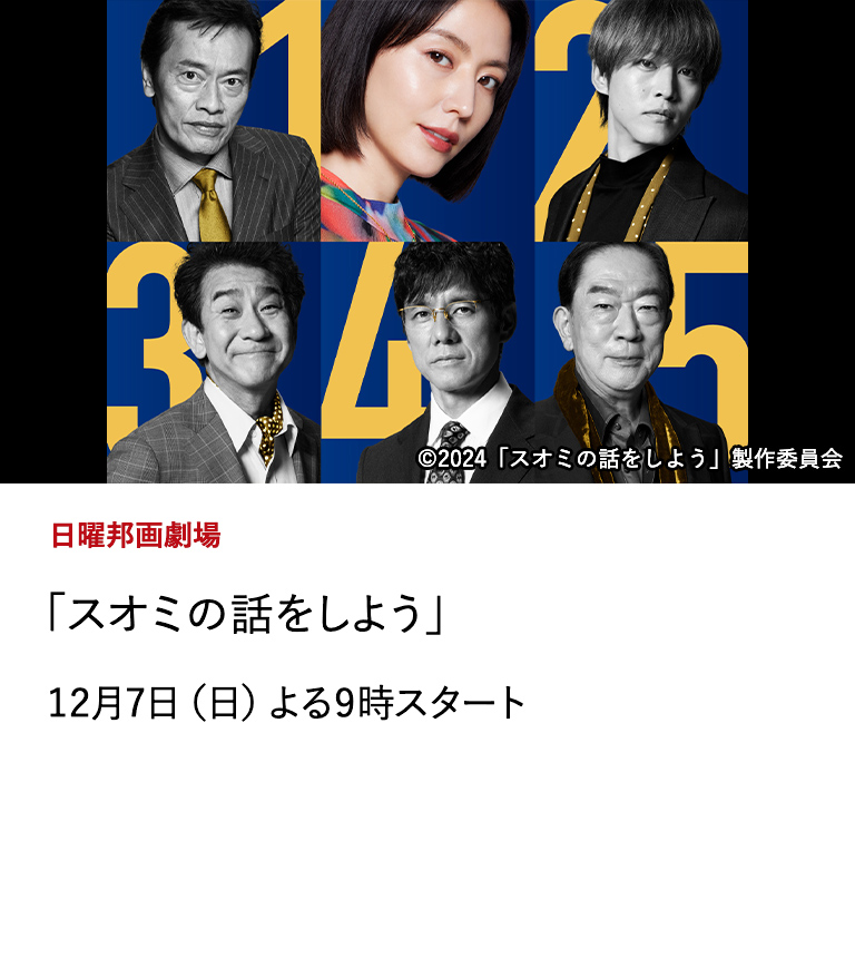 日曜邦画劇場 「スオミの話をしよう」 脚本と監督　三谷幸喜、主演・長澤まさみ＆超豪華キャストで贈る三谷ワールド全開の大ヒットミステリー・コメディ！ スオミ役の長澤まさみを主演に、彼女を愛した5人の男を、西島秀俊、松坂桃李、遠藤憲一、小林隆、坂東彌十郎が演じる。 12月7日（日）よる9時スタート