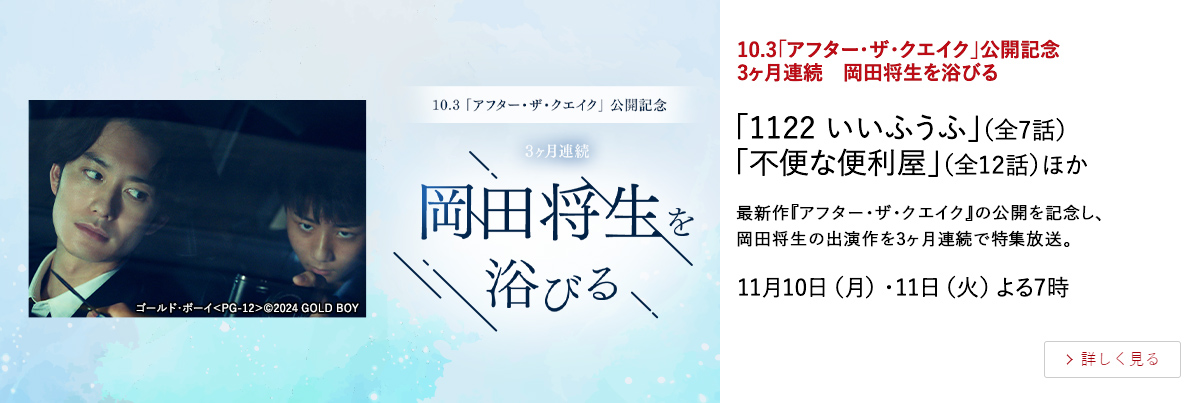 10.3「アフター・ザ・クエイク」公開記念　3ヶ月連続　岡田将生を浴びる 「1122 いいふうふ」（全7話） 「不便な便利屋」（全12話）ほか 最新作『アフター・ザ・クエイク』の公開を記念し、岡田将生の出演作を3ヶ月連続で特集放送。 11月10日（月）・11日（火）よる7時