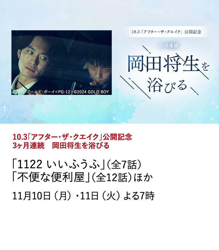 10.3「アフター・ザ・クエイク」公開記念　3ヶ月連続　岡田将生を浴びる 「1122 いいふうふ」（全7話） 「不便な便利屋」（全12話）ほか 最新作『アフター・ザ・クエイク』の公開を記念し、岡田将生の出演作を3ヶ月連続で特集放送。 11月10日（月）・11日（火）よる7時