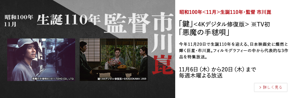 昭和100年＜11月＞生誕110年・監督 市川崑 「鍵」＜4Kデジタル修復版＞ ※TV初 「悪魔の手毬唄」 今年11月20日で生誕110年を迎える、日本映画史に燦然と輝く巨星・市川崑。フィルモグラフィーの中から代表的な3作品を特集放送。 11月6日（木）から20日（木）まで毎週木曜よる放送