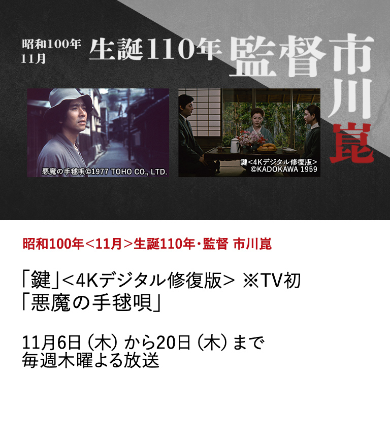 昭和100年＜11月＞生誕110年・監督 市川崑 「鍵」＜4Kデジタル修復版＞ ※TV初 「悪魔の手毬唄」 今年11月20日で生誕110年を迎える、日本映画史に燦然と輝く巨星・市川崑。フィルモグラフィーの中から代表的な3作品を特集放送。 11月6日（木）から20日（木）まで毎週木曜よる放送