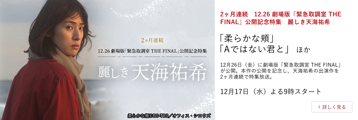 2ヶ月連続　12.26 劇場版「緊急取調室 THE FINAL」公開記念特集　麗しき天海祐希 「柔らかな頬」「Aではない君と」 ほか 12月26日（金）に劇場版「緊急取調室 THE FINAL」が公開。 本作の公開を記念し、天海祐希の出演作を2ヶ月連続で特集放送。 12月17日（水）よる9時スタート