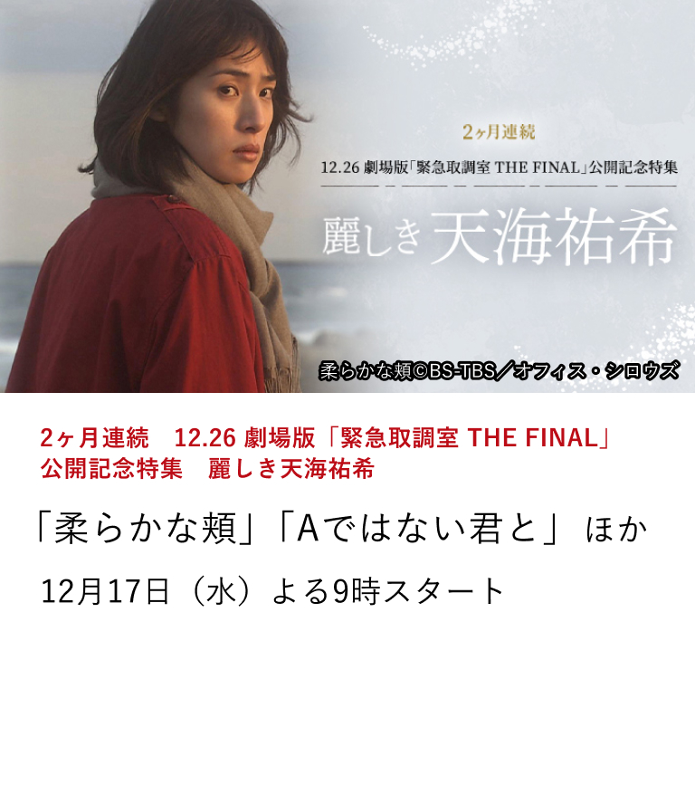 2ヶ月連続　12.26 劇場版「緊急取調室 THE FINAL」公開記念特集　麗しき天海祐希 「柔らかな頬」「Aではない君と」 ほか 12月26日（金）に劇場版「緊急取調室 THE FINAL」が公開。 本作の公開を記念し、天海祐希の出演作を2ヶ月連続で特集放送。 12月17日（水）よる9時スタート