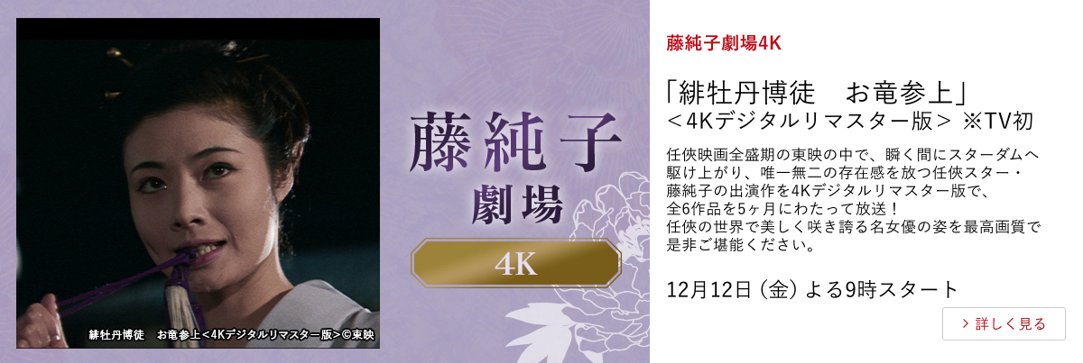 藤純子劇場4K 「緋牡丹博徒 お竜参上」<4Kデジタルリマスター版>※TV初 任俠映画全盛期の東映の中で、瞬く間にスターダムへ駆け上がり、唯一無二の存在感を放つ任俠スター・藤純子の出演作を4Kデジタルリマスター版で、全6作品を5ヶ月にわたって放送! 任俠の世界で美しく咲き誇る名女優の姿を最高画質で是非ご堪能ください。 12月12日(金)よる9時スタート